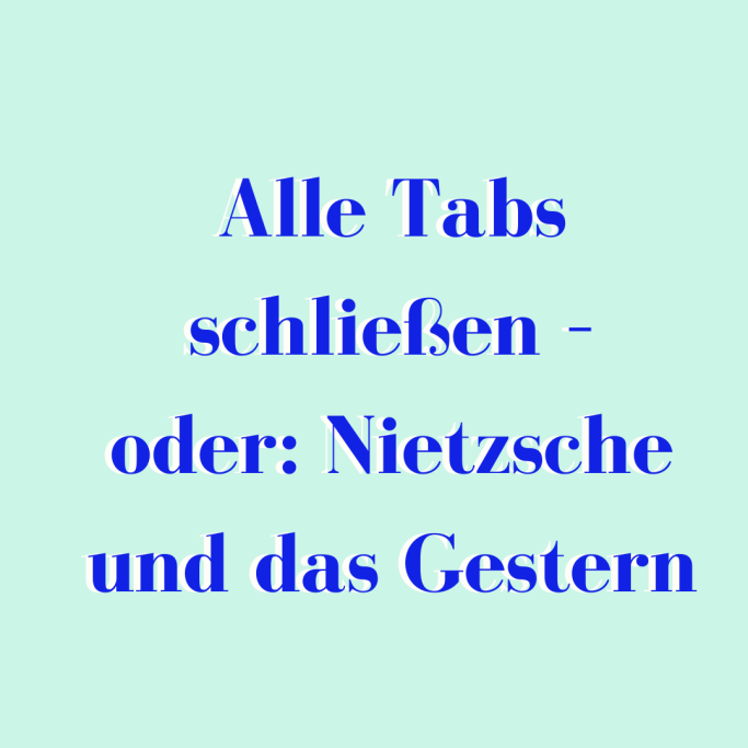 Alle Tabs schließen - oder: Nietzsche und das Gestern